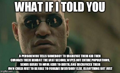 Matrix Morpheus | WHAT IF I TOLD YOU; A PERSON WHO TELLS SOMEBODY TO SACRIFICE THEIR KID THEN CHANGES THEIR MIND AT THE LAST SECOND, WIPES OUT ENTIRE POPULATIONS, SENDS BEARS TO MAUL KIDS TO DEATH, AND SACRIFICES THEIR OWN CHILD JUST TO BE ABLE TO FORGIVE EVERYBODY ELSE, IS ANYTHING BUT JUST | image tagged in memes,matrix morpheus,the abrahamic god,abrahamic religions,god,yahweh | made w/ Imgflip meme maker