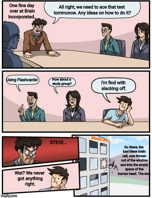 Boardroom Meeting Suggestion Meme | One fine day over at Brain Incorporated.. All right, we need to ace that test tommorow. Any ideas on how to do it? Using Flashcards! I'm find with slacking off. How about a study group? BRAIN INC; STEVE... So Steve, the bad ideas brain cell, was thrown out of the window and into the empty space of the human head. The end. Wat? We never got anything right. | image tagged in memes,boardroom meeting suggestion | made w/ Imgflip meme maker