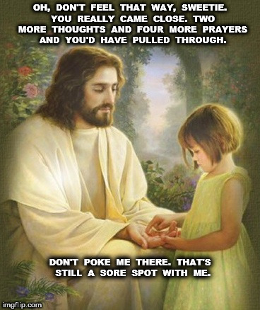 Jesus says more thoughts and prayers and you'd have pulled through | OH,  DON'T  FEEL  THAT  WAY,  SWEETIE.  YOU  REALLY  CAME  CLOSE.  TWO  MORE  THOUGHTS  AND  FOUR  MORE  PRAYERS  AND  YOU'D  HAVE  PULLED  THROUGH. DON'T  POKE  ME  THERE.  THAT'S  STILL  A  SORE  SPOT  WITH  ME. | image tagged in jesus,thoughts and prayers | made w/ Imgflip meme maker
