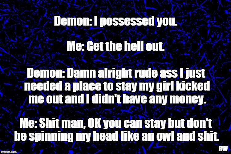 Demon: I possessed you. Me: Get the hell out. Demon: Damn alright rude ass I just needed a place to stay my girl kicked me out and I didn't have any money. Me: Shit man, OK you can stay but don't be spinning my head like an owl and shit. RW | image tagged in demon,funny meme | made w/ Imgflip meme maker