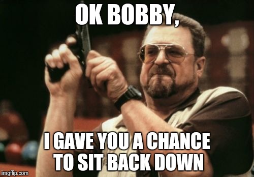 Am I The Only One Around Here Meme | OK BOBBY, I GAVE YOU A CHANCE TO SIT BACK DOWN | image tagged in memes,am i the only one around here | made w/ Imgflip meme maker