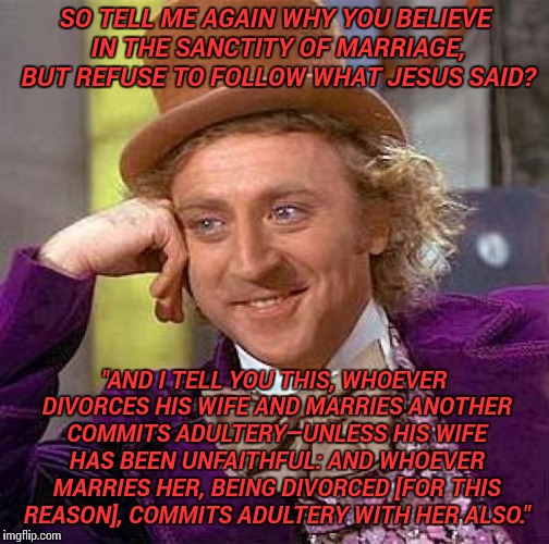 Creepy Condescending Wonka Meme | SO TELL ME AGAIN WHY YOU BELIEVE IN THE SANCTITY OF MARRIAGE, BUT REFUSE TO FOLLOW WHAT JESUS SAID? "AND I TELL YOU THIS, WHOEVER DIVORCES HIS WIFE AND MARRIES ANOTHER COMMITS ADULTERY—UNLESS HIS WIFE HAS BEEN UNFAITHFUL: AND WHOEVER MARRIES HER, BEING DIVORCED [FOR THIS REASON], COMMITS ADULTERY WITH HER ALSO." | image tagged in memes,creepy condescending wonka | made w/ Imgflip meme maker
