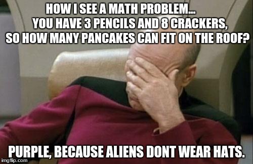 Captain Picard Facepalm Meme | HOW I SEE A MATH PROBLEM...        YOU HAVE 3 PENCILS AND 8 CRACKERS, SO HOW MANY PANCAKES CAN FIT ON THE ROOF? PURPLE, BECAUSE ALIENS DONT WEAR HATS. | image tagged in memes,captain picard facepalm | made w/ Imgflip meme maker