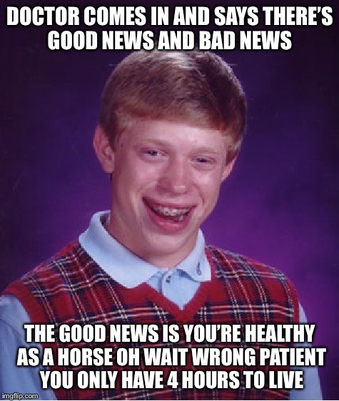 Bad Luck Brian | DOCTOR COMES IN AND SAYS THERE’S GOOD NEWS AND BAD NEWS; THE GOOD NEWS IS YOU’RE HEALTHY AS A HORSE OH WAIT WRONG PATIENT YOU ONLY HAVE 4 HOURS TO LIVE | image tagged in memes,bad luck brian,good news and bad news,hospital | made w/ Imgflip meme maker