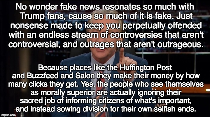 Bill Maher Real Time | No wonder fake news resonates so much with Trump fans, cause so much of it is fake.
Just nonsense made to keep you perpetually offended with an endless stream of controversies that aren't controversial, and outrages that aren't outrageous. Because places like the Huffington Post and Buzzfeed and Salon they make their money by how many clicks they get. Yes, the people who see themselves as morally superior are actually ignoring their sacred job of informing citizens of what's important, and instead sowing division for their own selfish ends. | image tagged in bill maher real time | made w/ Imgflip meme maker