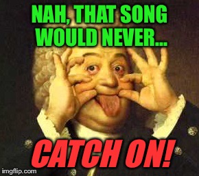 NAH, THAT SONG WOULD NEVER... CATCH ON! | made w/ Imgflip meme maker