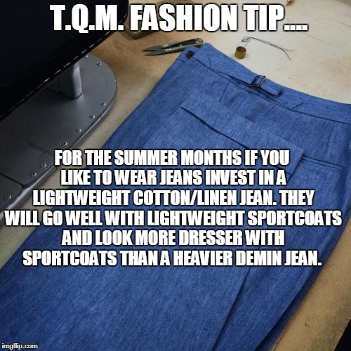 T.Q.M. FASHION TIP.... FOR THE SUMMER MONTHS IF YOU LIKE TO WEAR JEANS INVEST IN A LIGHTWEIGHT COTTON/LINEN JEAN. THEY WILL GO WELL WITH LIGHTWEIGHT SPORTCOATS AND LOOK MORE DRESSER WITH SPORTCOATS THAN A HEAVIER DEMIN JEAN. | made w/ Imgflip meme maker