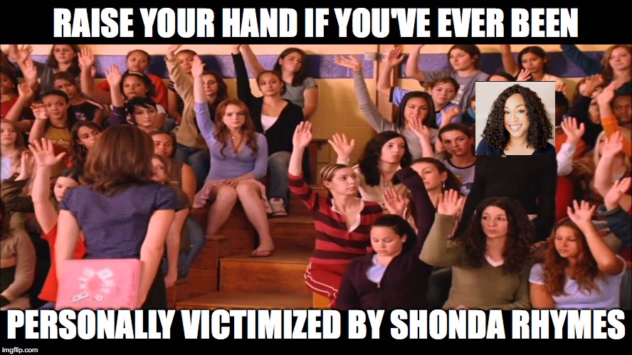Raise Hand Mean Girls |  RAISE YOUR HAND IF YOU'VE EVER BEEN; PERSONALLY VICTIMIZED BY SHONDA RHYMES | image tagged in raise hand mean girls | made w/ Imgflip meme maker