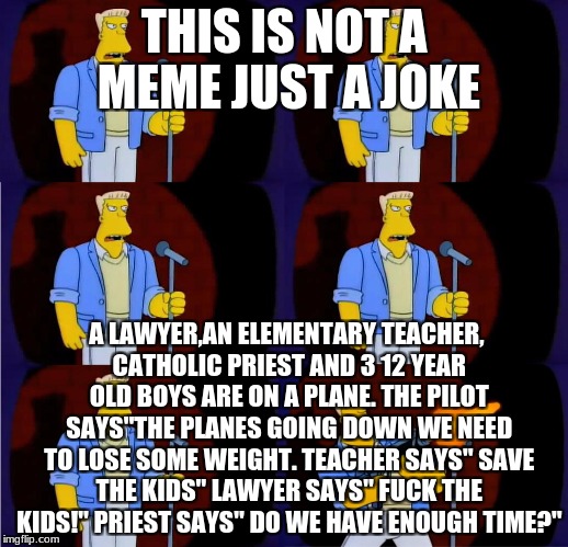 mcbain stand up | THIS IS NOT A MEME JUST A JOKE; A LAWYER,AN ELEMENTARY TEACHER, CATHOLIC PRIEST AND 3 12 YEAR OLD BOYS ARE ON A PLANE. THE PILOT SAYS"THE PLANES GOING DOWN WE NEED TO LOSE SOME WEIGHT. TEACHER SAYS" SAVE THE KIDS" LAWYER SAYS" FUCK THE KIDS!" PRIEST SAYS" DO WE HAVE ENOUGH TIME?" | image tagged in mcbain stand up | made w/ Imgflip meme maker