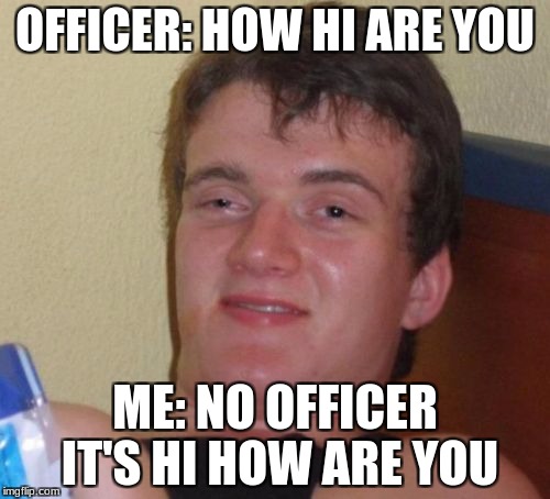 10 Guy | OFFICER: HOW HI ARE YOU; ME: NO OFFICER IT'S HI HOW ARE YOU | image tagged in memes,10 guy | made w/ Imgflip meme maker