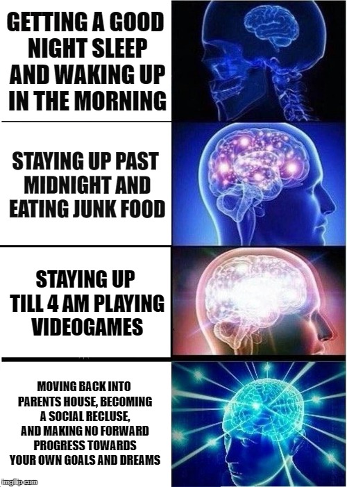 Expanding Brain Meme | GETTING A GOOD NIGHT SLEEP AND WAKING UP IN THE MORNING; STAYING UP PAST MIDNIGHT AND EATING JUNK FOOD; STAYING UP TILL 4 AM PLAYING VIDEOGAMES; MOVING BACK INTO PARENTS HOUSE, BECOMING A SOCIAL RECLUSE, AND MAKING NO FORWARD PROGRESS TOWARDS YOUR OWN GOALS AND DREAMS | image tagged in memes,expanding brain | made w/ Imgflip meme maker