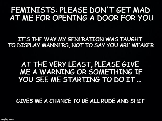 Black background | FEMINISTS: PLEASE DON'T GET MAD AT ME FOR OPENING A DOOR FOR YOU; IT'S THE WAY MY GENERATION WAS TAUGHT TO DISPLAY MANNERS, NOT TO SAY YOU ARE WEAKER; AT THE VERY LEAST, PLEASE GIVE ME A WARNING OR SOMETHING IF YOU SEE ME STARTING TO DO IT ... GIVES ME A CHANCE TO BE ALL RUDE AND SHIT | image tagged in black background | made w/ Imgflip meme maker