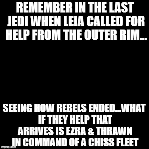 Blank Page | REMEMBER IN THE LAST JEDI WHEN LEIA CALLED FOR HELP FROM THE OUTER RIM... SEEING HOW REBELS ENDED...WHAT IF THEY HELP THAT ARRIVES IS EZRA & THRAWN IN COMMAND OF A CHISS FLEET | image tagged in blank page | made w/ Imgflip meme maker