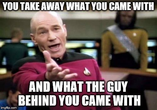 Picard Wtf Meme | YOU TAKE AWAY WHAT YOU CAME WITH AND WHAT THE GUY BEHIND YOU CAME WITH | image tagged in memes,picard wtf | made w/ Imgflip meme maker