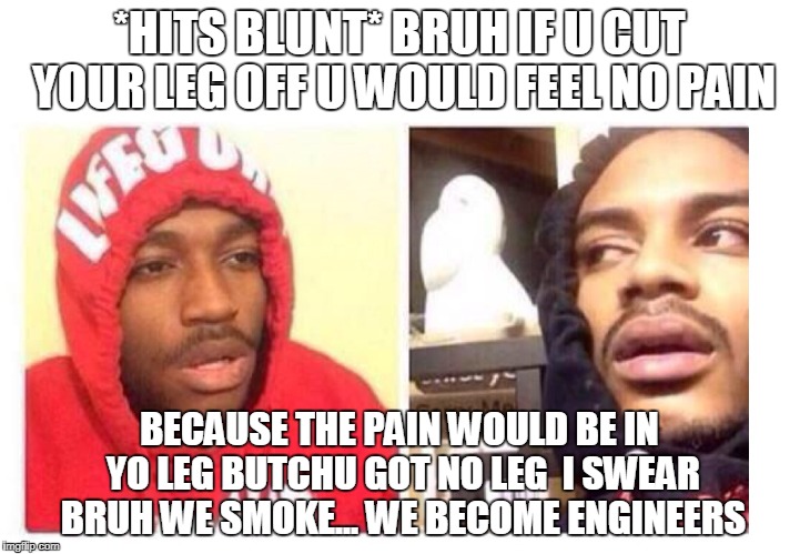 Hits blunt | *HITS BLUNT* BRUH IF U CUT YOUR LEG OFF U WOULD FEEL NO PAIN; BECAUSE THE PAIN WOULD BE IN YO LEG BUTCHU GOT NO LEG

I SWEAR BRUH WE SMOKE... WE BECOME ENGINEERS | image tagged in hits blunt | made w/ Imgflip meme maker