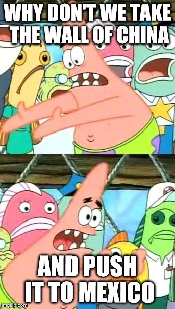 Put It Somewhere Else Patrick | WHY DON'T WE TAKE THE WALL OF CHINA; AND PUSH IT TO MEXICO | image tagged in memes,put it somewhere else patrick | made w/ Imgflip meme maker