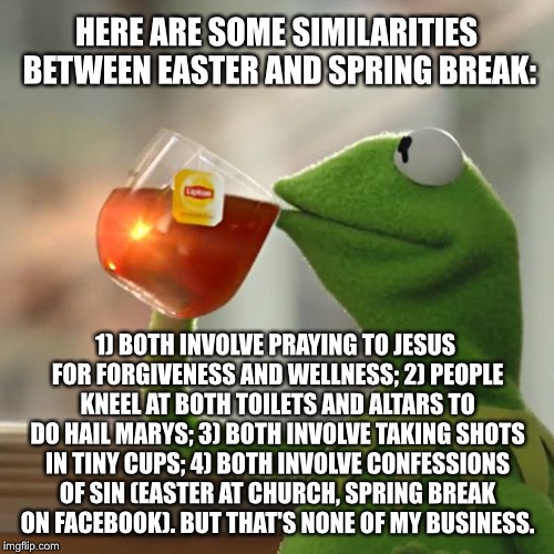Easter and Spring Break are similar | HERE ARE SOME SIMILARITIES BETWEEN EASTER AND SPRING BREAK:; 1) BOTH INVOLVE PRAYING TO JESUS FOR FORGIVENESS AND WELLNESS;
2) PEOPLE KNEEL AT BOTH TOILETS AND ALTARS TO DO HAIL MARYS;
3) BOTH INVOLVE TAKING SHOTS IN TINY CUPS;
4) BOTH INVOLVE CONFESSIONS OF SIN (EASTER AT CHURCH, SPRING BREAK ON FACEBOOK). BUT THAT'S NONE OF MY BUSINESS. | image tagged in memes,but thats none of my business,kermit the frog,spring break,easter,drinking | made w/ Imgflip meme maker
