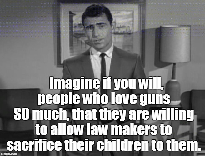 MADNESS/GUN LOVE | Imagine if you will,   people who love guns   SO much, that they are willing to allow law makers to sacrifice their children to them. | image tagged in rod serling,guns,madness | made w/ Imgflip meme maker