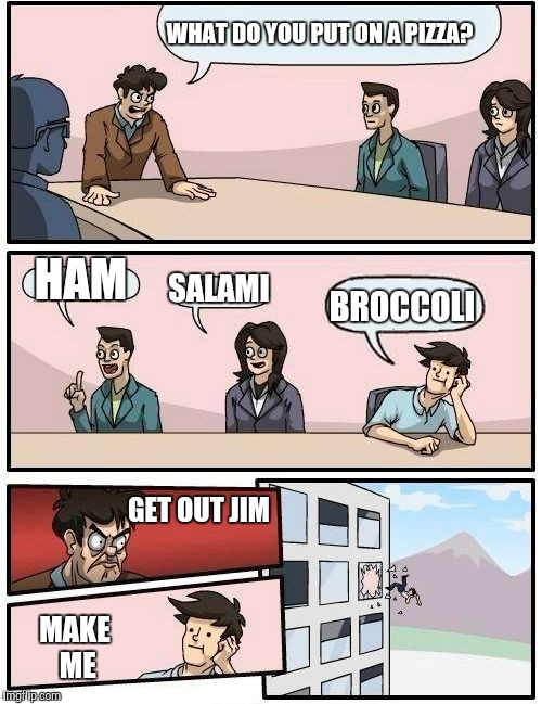 Boardroom Meeting Suggestion Meme | WHAT DO YOU PUT ON A PIZZA? HAM; SALAMI; BROCCOLI; GET OUT JIM; MAKE ME | image tagged in memes,boardroom meeting suggestion | made w/ Imgflip meme maker