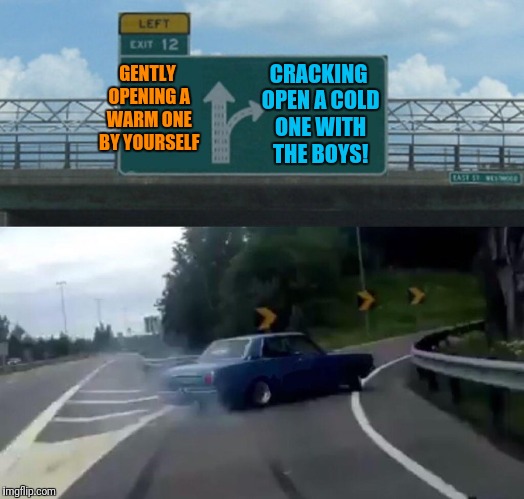 Left Exit 12 Off Ramp | CRACKING OPEN A COLD ONE WITH THE BOYS! GENTLY OPENING A WARM ONE BY YOURSELF | image tagged in memes,left exit 12 off ramp | made w/ Imgflip meme maker