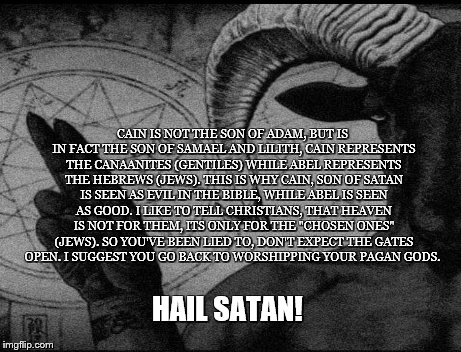 Raising Cain | CAIN IS NOT THE SON OF ADAM, BUT IS IN FACT THE SON OF SAMAEL AND LILITH, CAIN REPRESENTS THE CANAANITES (GENTILES) WHILE ABEL REPRESENTS THE HEBREWS (JEWS). THIS IS WHY CAIN, SON OF SATAN IS SEEN AS EVIL IN THE BIBLE, WHILE ABEL IS SEEN AS GOOD. I LIKE TO TELL CHRISTIANS, THAT HEAVEN IS NOT FOR THEM, ITS ONLY FOR THE "CHOSEN ONES" (JEWS). SO YOU'VE BEEN LIED TO, DON'T EXPECT THE GATES OPEN. I SUGGEST YOU GO BACK TO WORSHIPPING YOUR PAGAN GODS. HAIL SATAN! | image tagged in satan,bible,pagan,cain,gods,samael and lilith | made w/ Imgflip meme maker