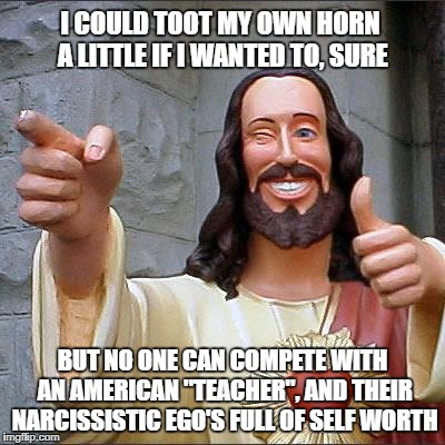 Teachers have a God complex | I COULD TOOT MY OWN HORN A LITTLE IF I WANTED TO, SURE; BUT NO ONE CAN COMPETE WITH AN AMERICAN "TEACHER", AND THEIR NARCISSISTIC EGO'S FULL OF SELF WORTH | image tagged in buddy christ,teachers | made w/ Imgflip meme maker