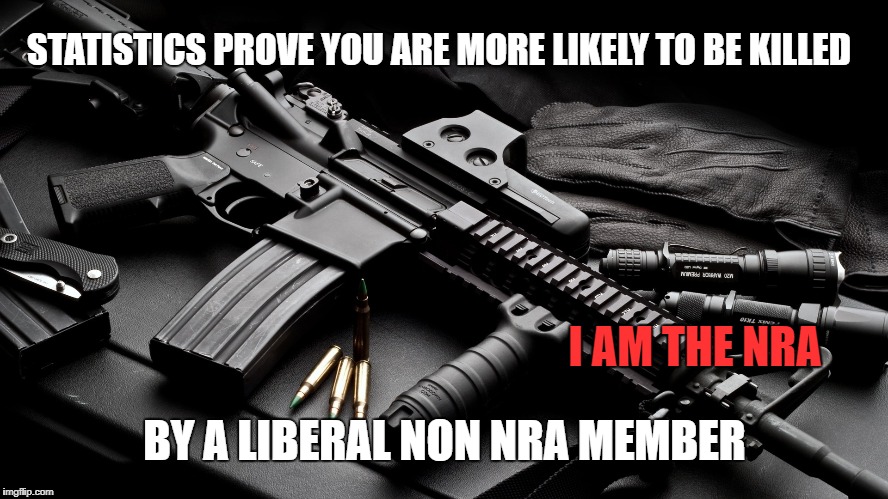 ar15 | STATISTICS PROVE YOU ARE MORE LIKELY TO BE KILLED; I AM THE NRA; BY A LIBERAL NON NRA MEMBER | image tagged in ar15 | made w/ Imgflip meme maker