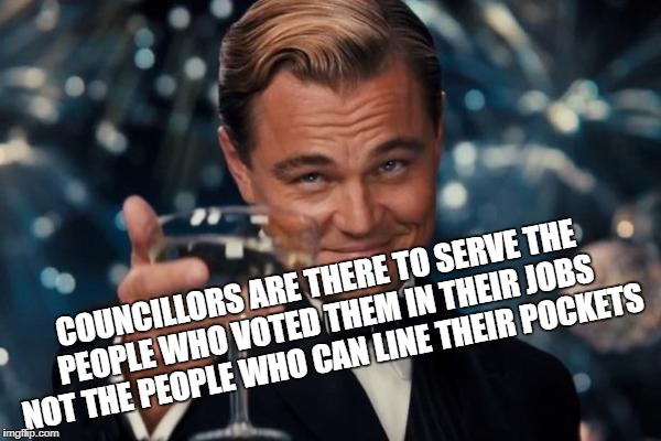 Leonardo Dicaprio Cheers Meme | COUNCILLORS ARE THERE TO SERVE THE PEOPLE WHO VOTED THEM IN THEIR JOBS NOT THE PEOPLE WHO CAN LINE THEIR POCKETS | image tagged in memes,leonardo dicaprio cheers | made w/ Imgflip meme maker