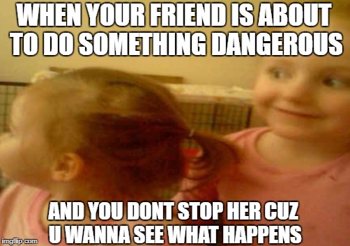 Wanna see what happens! | WHEN YOUR FRIEND IS ABOUT TO DO SOMETHING DANGEROUS; AND YOU DONT STOP HER CUZ U WANNA SEE WHAT HAPPENS | image tagged in funny memes,i too like to live dangerously | made w/ Imgflip meme maker