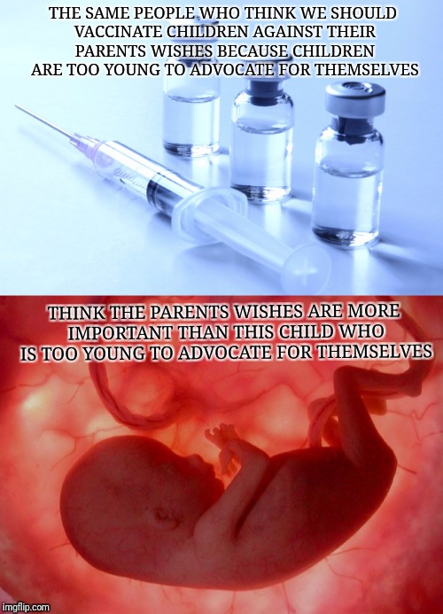 THE SAME PEOPLE WHO THINK WE SHOULD VACCINATE CHILDREN AGAINST THEIR PARENTS WISHES BECAUSE CHILDREN ARE TOO YOUNG TO ADVOCATE FOR THEMSELVES; THINK THE PARENTS WISHES ARE MORE IMPORTANT THAN THIS CHILD WHO IS TOO YOUNG TO ADVOCATE FOR THEMSELVES | image tagged in memes | made w/ Imgflip meme maker
