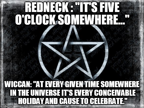 Wiccan celebration | REDNECK : "IT'S FIVE O'CLOCK SOMEWHERE..."; WICCAN: "AT EVERY GIVEN TIME SOMEWHERE IN THE UNIVERSE IT'S EVERY CONCEIVABLE HOLIDAY AND CAUSE TO CELEBRATE." | image tagged in wiccan | made w/ Imgflip meme maker