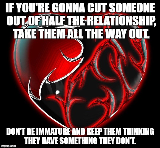 Relationship Goals | IF YOU'RE GONNA CUT SOMEONE OUT OF HALF THE RELATIONSHIP, TAKE THEM ALL THE WAY OUT. DON'T BE IMMATURE AND KEEP THEM THINKING THEY HAVE SOMETHING THEY DON'T. | image tagged in key to a happy relationship | made w/ Imgflip meme maker