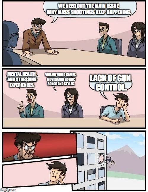 Meanwhile in the United States of America... | WE NEED OUT THE MAIN ISSUE WHY MASS SHOOTINGS KEEP HAPPENING. VIOLENT VIDEO GAMES, MOVIES AND GOTHIC SONGS AND STYLES. MENTAL HEALTH AND STRESSING EXPERIENCES. LACK OF GUN CONTROL. | image tagged in memes,boardroom meeting suggestion | made w/ Imgflip meme maker