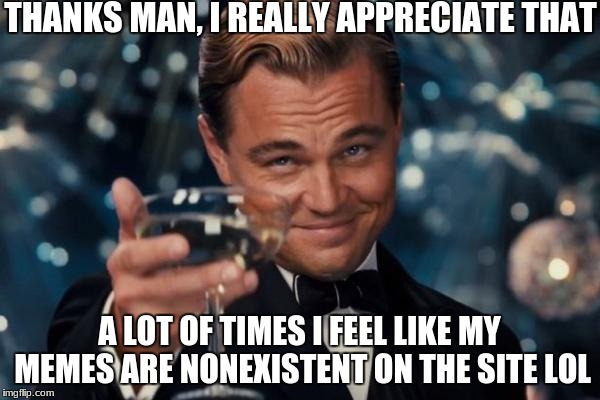 Leonardo Dicaprio Cheers Meme | THANKS MAN, I REALLY APPRECIATE THAT A LOT OF TIMES I FEEL LIKE MY MEMES ARE NONEXISTENT ON THE SITE LOL | image tagged in memes,leonardo dicaprio cheers | made w/ Imgflip meme maker