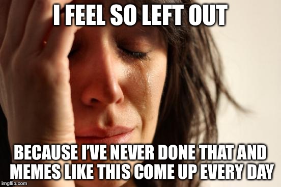 First World Problems Meme | I FEEL SO LEFT OUT BECAUSE I’VE NEVER DONE THAT AND MEMES LIKE THIS COME UP EVERY DAY | image tagged in memes,first world problems | made w/ Imgflip meme maker