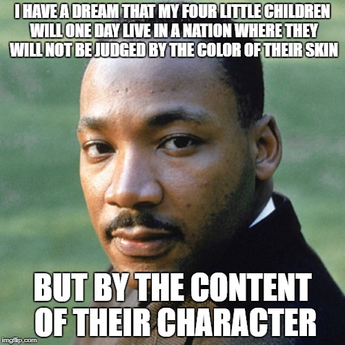 I HAVE A DREAM THAT MY FOUR LITTLE CHILDREN WILL ONE DAY LIVE IN A NATION WHERE THEY WILL NOT BE JUDGED BY THE COLOR OF THEIR SKIN; BUT BY THE CONTENT OF THEIR CHARACTER | image tagged in martin luther | made w/ Imgflip meme maker