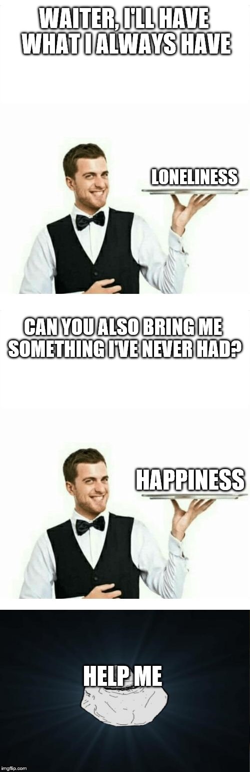 (insert title here) | WAITER, I'LL HAVE WHAT I ALWAYS HAVE; LONELINESS; CAN YOU ALSO BRING ME SOMETHING I'VE NEVER HAD? HAPPINESS; HELP ME | image tagged in waiter,bring me something | made w/ Imgflip meme maker