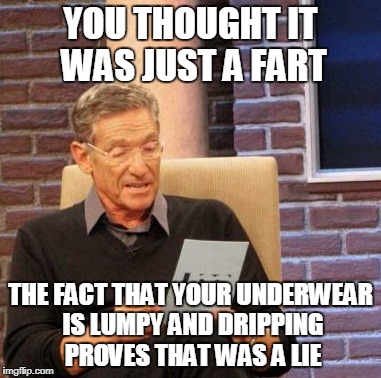 Maury Lie Detector Meme | YOU THOUGHT IT WAS JUST A FART; THE FACT THAT YOUR UNDERWEAR IS LUMPY AND DRIPPING PROVES THAT WAS A LIE | image tagged in memes,maury lie detector | made w/ Imgflip meme maker