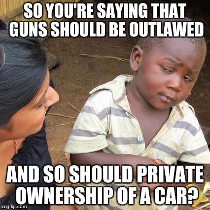 The same logic from the same people. | SO YOU'RE SAYING THAT GUNS SHOULD BE OUTLAWED; AND SO SHOULD PRIVATE OWNERSHIP OF A CAR? | image tagged in memes,third world skeptical kid,guns,gun control,cars | made w/ Imgflip meme maker