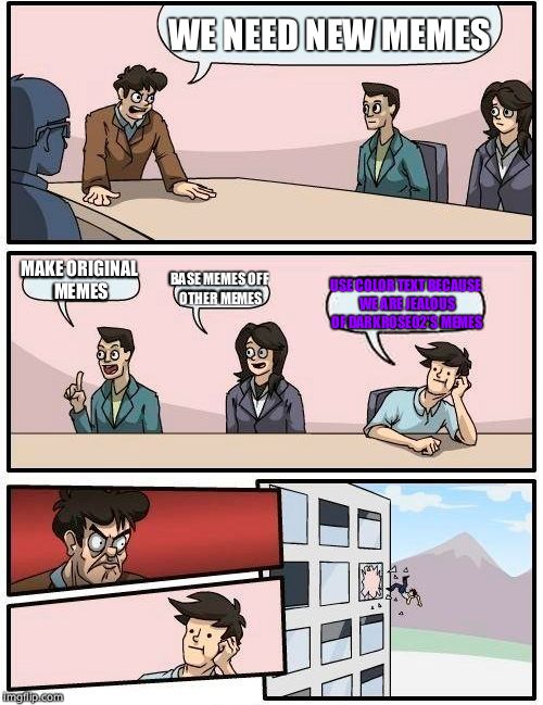 Boardroom Meeting Suggestion | WE NEED NEW MEMES; MAKE ORIGINAL MEMES; BASE MEMES OFF OTHER MEMES; USE COLOR TEXT BECAUSE WE ARE JEALOUS OF DARKROSE02'S MEMES | image tagged in memes,boardroom meeting suggestion | made w/ Imgflip meme maker