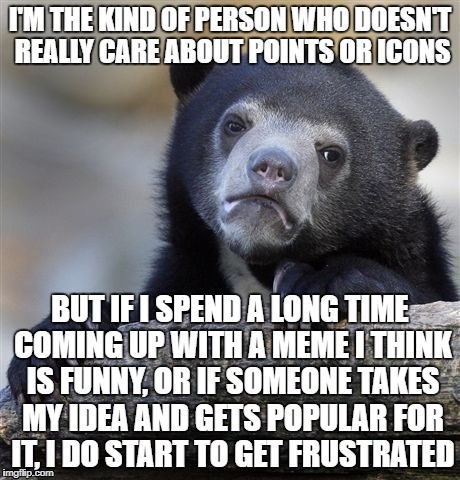 Confession Bear | I'M THE KIND OF PERSON WHO DOESN'T REALLY CARE ABOUT POINTS OR ICONS; BUT IF I SPEND A LONG TIME COMING UP WITH A MEME I THINK IS FUNNY, OR IF SOMEONE TAKES MY IDEA AND GETS POPULAR FOR IT, I DO START TO GET FRUSTRATED | image tagged in memes,confession bear | made w/ Imgflip meme maker