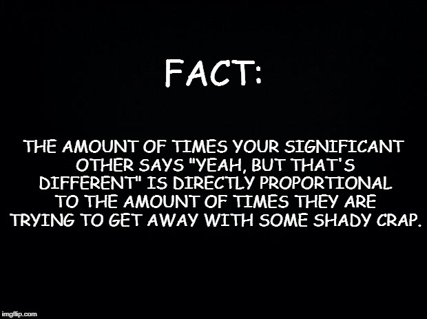 Black background | FACT:; THE AMOUNT OF TIMES YOUR SIGNIFICANT OTHER SAYS "YEAH, BUT THAT'S DIFFERENT" IS DIRECTLY PROPORTIONAL TO THE AMOUNT OF TIMES THEY ARE TRYING TO GET AWAY WITH SOME SHADY CRAP. | image tagged in black background | made w/ Imgflip meme maker