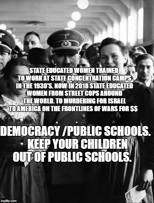 adolf hitler, people | STATE EDUCATED WOMEN TRAINED TO WORK AT STATE CONCENTRATION CAMPS IN THE 1930'S. NOW IN 2018 STATE EDUCATED WOMEN FROM STREET COPS AROUND THE WORLD. TO MURDERING FOR ISRAEL TO AMERICA ON THE FRONTLINES OF WARS FOR $$; DEMOCRACY /PUBLIC SCHOOLS.  KEEP YOUR CHILDREN OUT OF PUBLIC SCHOOLS. | image tagged in adolf hitler people | made w/ Imgflip meme maker