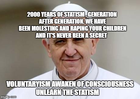 Pope Francis | 2000 YEARS OF STATISM . GENERATION AFTER GENERATION. WE HAVE BEEN MOLESTING AND RAPING YOUR CHILDREN AND IT'S NEVER BEEN A SECRET; VOLUNTARYISM AWAKEN OF CONSCIOUSNESS UNLEARN THE STATISM | image tagged in pope francis | made w/ Imgflip meme maker