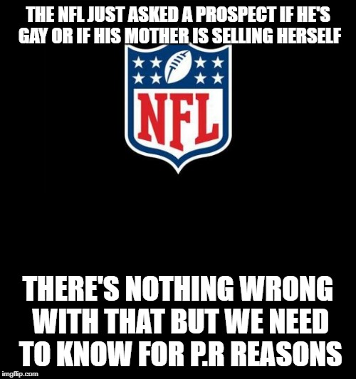 nfl | THE NFL JUST ASKED A PROSPECT IF HE'S GAY OR IF HIS MOTHER IS SELLING HERSELF; THERE'S NOTHING WRONG WITH THAT BUT WE NEED TO KNOW FOR P.R REASONS | image tagged in nfl | made w/ Imgflip meme maker