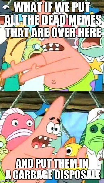 Put It Somewhere Else Patrick | WHAT IF WE PUT ALL THE DEAD MEMES THAT ARE OVER HERE; AND PUT THEM IN A GARBAGE DISPOSALE | image tagged in memes,put it somewhere else patrick | made w/ Imgflip meme maker