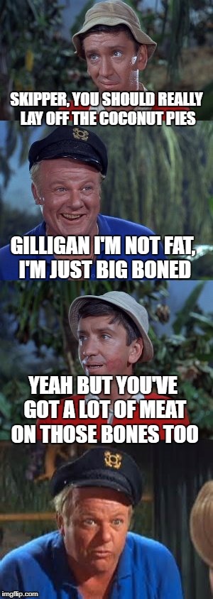 I grew up with this show, so Gilligan's Island Week is kind of tugging at my nostalgia. | SKIPPER, YOU SHOULD REALLY LAY OFF THE COCONUT PIES; GILLIGAN I'M NOT FAT, I'M JUST BIG BONED; YEAH BUT YOU'VE GOT A LOT OF MEAT ON THOSE BONES TOO | image tagged in gilligans's island | made w/ Imgflip meme maker