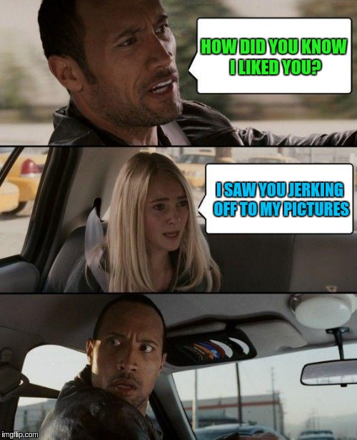 The Rock Driving Meme | HOW DID YOU KNOW I LIKED YOU? I SAW YOU JERKING OFF TO MY PICTURES | image tagged in memes,the rock driving | made w/ Imgflip meme maker