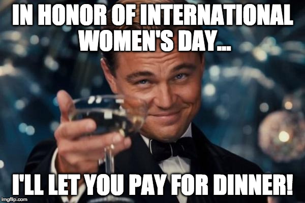 We live in a modern progressive society, so... |  IN HONOR OF INTERNATIONAL WOMEN'S DAY... I'LL LET YOU PAY FOR DINNER! | image tagged in memes,leonardo dicaprio cheers,international women's day,dinner,pay | made w/ Imgflip meme maker