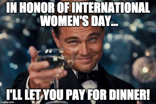 We live in a modern progressive society, so... | IN HONOR OF INTERNATIONAL WOMEN'S DAY... I'LL LET YOU PAY FOR DINNER! | image tagged in memes,leonardo dicaprio cheers,international women's day,dinner,pay | made w/ Imgflip meme maker